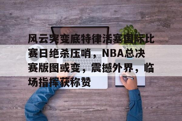 风云突变底特律活塞国际比赛日绝杀压哨，NBA总决赛版图或变，震撼外界，临场指挥获称赞的简单介绍-英雄联盟投注